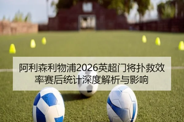 阿利森利物浦2026英超门将扑救效率赛后统计深度解析与影响